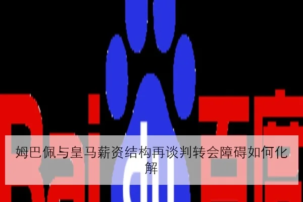 姆巴佩与皇马薪资结构再谈判转会障碍如何化解